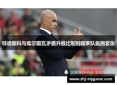 特德斯科与库尔图瓦矛盾升级比利时国家队氛围紧张