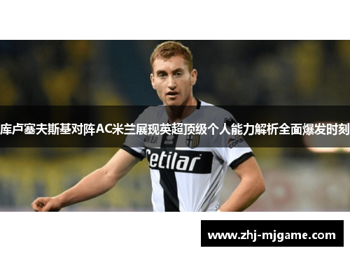 库卢塞夫斯基对阵AC米兰展现英超顶级个人能力解析全面爆发时刻