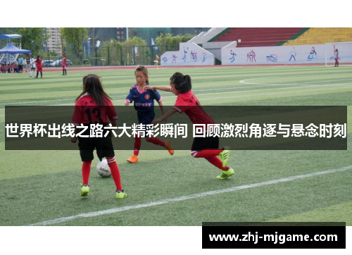 世界杯出线之路六大精彩瞬间 回顾激烈角逐与悬念时刻