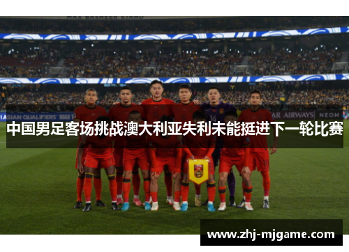 中国男足客场挑战澳大利亚失利未能挺进下一轮比赛 中国男足客场挑战澳大利亚失利未能挺进下一轮比赛